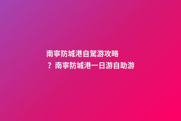 南寧防城港自駕游攻略？南寧防城港一日游自助游